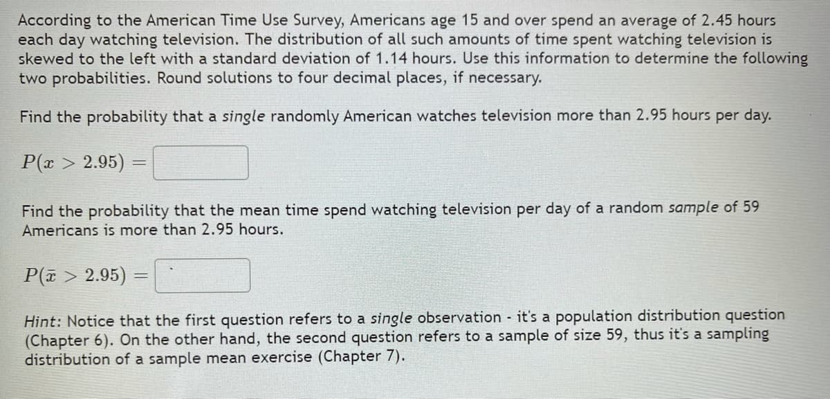 According to the American Time Use Survey, Americans age 15 and over spend an average of 2.45 hours
each day watching television. The distribution of all such amounts of time spent watching television is
skewed to the left with a standard deviation of 1.14 hours. Use this information to determine the following
two probabilities. Round solutions to four decimal places, if necessary.
Find the probability that a single randomly American watches television more than 2.95 hours per day.
P(x > 2.95) =
Find the probability that the mean time spend watching television per day of a random sample of 59
Americans is more than 2.95 hours.
P(7 > 2.95) =
Hint: Notice that the first question refers to a single observation it's a population distribution question
(Chapter 6). On the other hand, the second question refers to a sample of size 59, thus it's a sampling
distribution of a sample mean exercise (Chapter 7).
