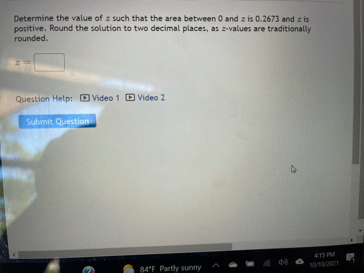 Determine the value of z such that the area between 0 and z is 0.2673 and z is
positive. Round the solution to two decimal places, as z-values are traditionally
rounded.
Question Help: Video 1
Video 2
Submit Question
4:15 PM
84°F Partly sunny
10/10/2021
