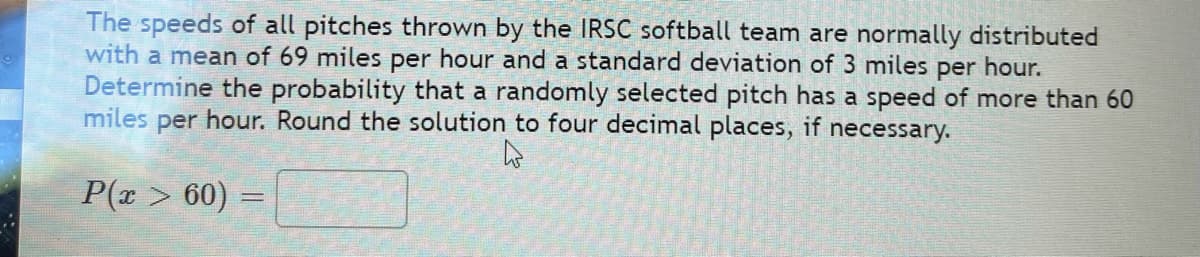 The speeds of all pitches thrown by the IRSC softball team are normally distributed
with a mean of 69 miles per hour and a standard deviation of 3 miles per hour.
Determine the probability that a randomly selected pitch has a speed of more than 60
miles per hour. Round the solution to four decimal places, if necessary.
P(r > 60) =
