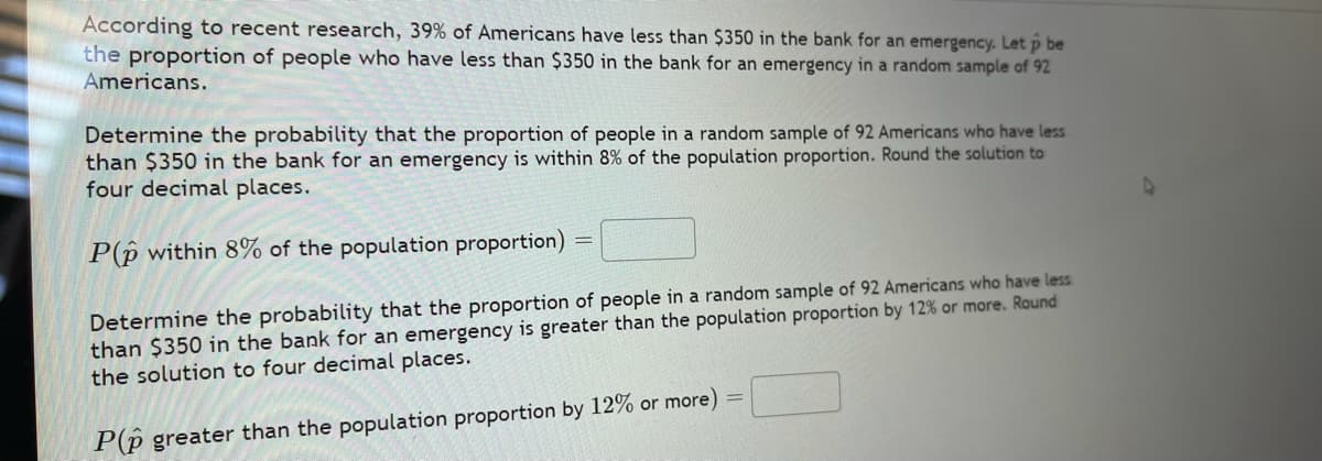 According to recent research, 39% of Americans have less than $350 in the bank for an emergency. Let p be
the proportion of people who have less than $350 in the bank for an emergency in a random sample of 92
Americans.
Determine the probability that the proportion of people in a random sample of 92 Americans who have less
than $350 in the bank for an emergency is within 8% of the population proportion. Round the solution to
four decimal places.
P(p within 8% of the population proportion)
Determine the probability that the proportion of people in a random sample of 92 Americans who have less
than $350 in the bank for an emergency is greater than the population proportion by 12% or more. Round
the solution to four decimal places.
P(p greater than the population proportion by 12% or more) =
