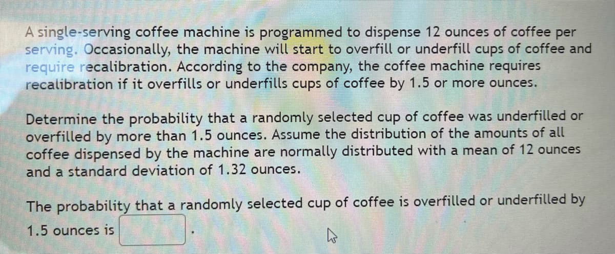 A single-serving coffee machine is programmed to dispense 12 ounces of coffee per
serving. Occasionally, the machine will start to overfill or underfill cups of coffee and
require recalibration. According to the company, the coffee machine requires
recalibration if it overfills or underfills cups of coffee by 1.5 or more ounces.
Determine the probability that a randomly selected cup of coffee was underfilled or
overfilled by more than 1.5 ounces. Assume the distribution of the amounts of all
coffee dispensed by the machine are normally distributed with a mean of 12 ounces
and a standard deviation of 1.32 ounces.
The probability that a randomly selected cup of coffee is overfilled or underfilled by
1.5 ounces is
