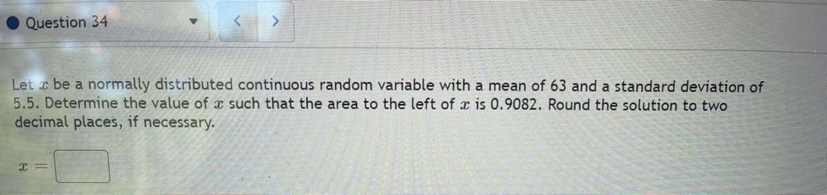 Question 34
Let x be a normally distributed continuous random variable with a mean of 63 and a standard deviation of
5.5. Determine the value of x such that the area to the left of x is 0.9082. Round the solution to two
decimal places, if necessary.
