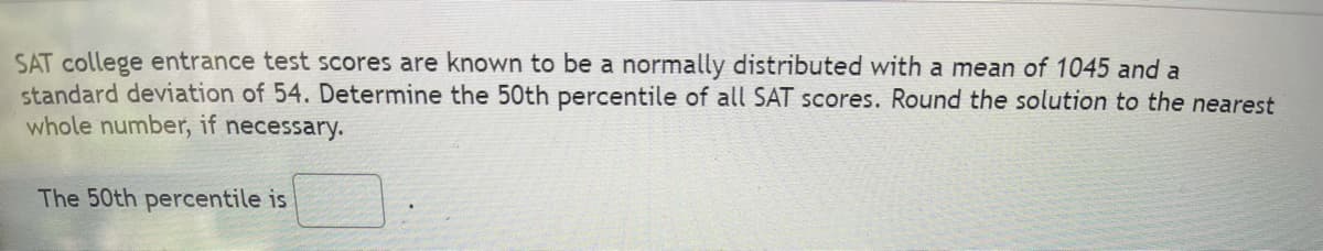 SAT college entrance test scores are known to be a normally distributed with a mean of 1045 and a
standard deviation of 54. Determine the 50th percentile of all SAT scores. Round the solution to the nearest
whole number, if necessary.
The 50th percentile is
