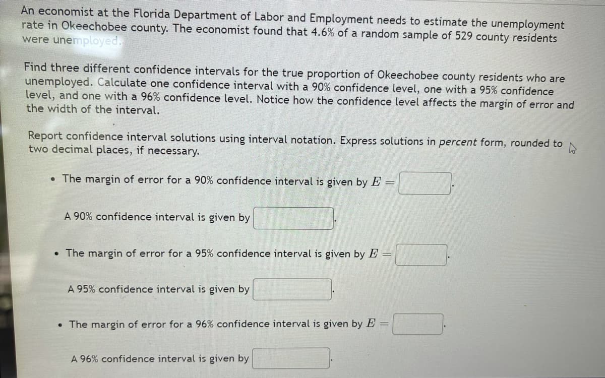 An economist at the Florida Department of Labor and Employment needs to estimate the unemployment
rate in Okeechobee county. The economist found that 4.6% of a random sample of 529 county residents
were unemployed.
Find three different confidence intervals for the true proportion of Okeechobee county residents who are
unemployed. Calculate one confidence interval with a 90% confidence level, one with a 95% confidence
level, and one with a 96% confidence level. Notice how the confidence level affects the margin of error and
the width of the interval.
Report confidence interval solutions using interval notation. Express solutions in percent form, rounded to
two decimal places, if necessary.
• The margin of error for a 90% confidence interval is given by E =
A 90% confidence interval is given by
• The margin of error for a 95% confidence interval is given by E =
A 95% confidence interval is given by
• The margin of error for a 96% confidence interval is given by E =
A 96% confidence interval is given by
