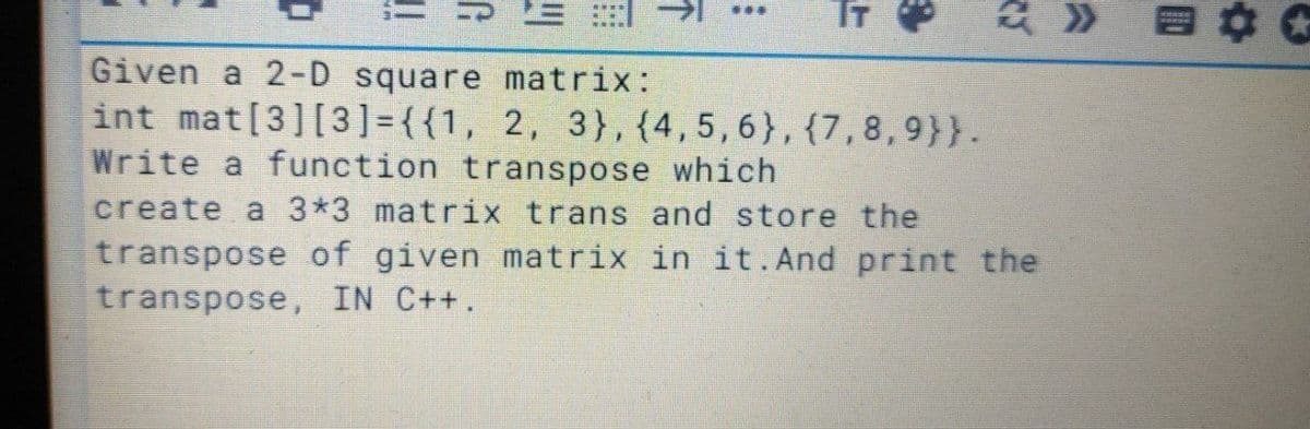 T
Given a 2-D square matrix:
int mat[3][3]={{1, 2, 3},{4,5,6},{7,8,9}}.
Write a function transpose which
create a 3*3 matrix trans and store the
transpose of given matrix in it. And print the
transpose, IN C++.
