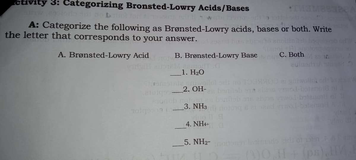 ctivity 3: Categorizing Bronsted-Lowry Acids/Bases
A: Categorize the following as Brønsted-Lowry acids, bases or both. Write
the letter that corresponds to your answer.
odW
A. Brønsted-Lowry Acid
enoi +H) ano
B. Brønsted-Lowry BasetenoC. Both
euinarmA s
dT C
1. H20
Somotsie iwoilol odi no TO3 ei yaiwollot od lo W
es banilsh s1 abine vo-botenoia nl
anleb n abios vIvol-betanon nl
2. OH-
3. NH3
Teebro
4. NH4+
5. NH2- osn loimado etd of olsn
)0.H+ (ps),HE
