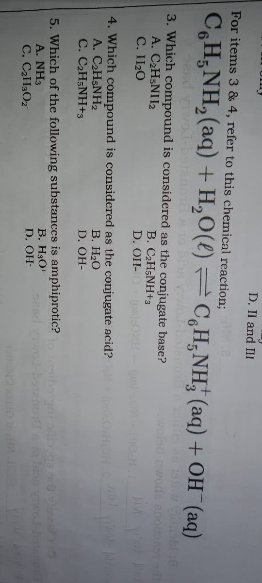 D. II and III
For items 3 & 4, refer to this chemical reaction;
CH;NH, (aq) + H,O(() C,H,NH, (aq) + OH (aq)
3. Which compound is considered as the conjugate base?
A. C2H5NH2
С. Н2О
woled nwode anonose1 o
B. C2H5NH+3
D. OH-
THO
4. Which compound is considered as the conjugate acid?
A. C2H5NH2
C. C2H5NH+3
В. Н.О
SHOH OSd)
D. OH-
5. Which of the following substances is amphiprotic?o insiharoni oili.ga od viees :0
В. НзО+
A. NH3
sd wol-bateno1 s 1o bios vrwoJ-batenon
D. OH-
C. C2H3O2
