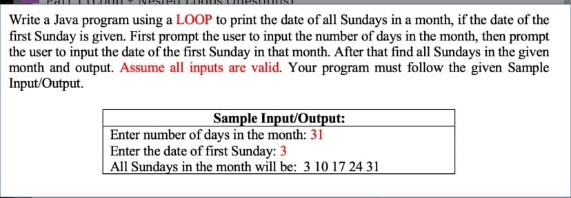 Write a Java program using a LOOP to print the date of all Sundays in a month, if the date of the
first Sunday is given. First prompt the user to input the number of days in the month, then prompt
the user to input the date of the first Sunday in that month. After that find all Sundays in the given
month and output. Assume all inputs are valid. Your program must follow the given Sample
Input/Output.
Sample Input/Output:
Enter number of days in the month: 31
Enter the date of first Sunday: 3
All Sundays in the month will be: 3 10 17 24 31
