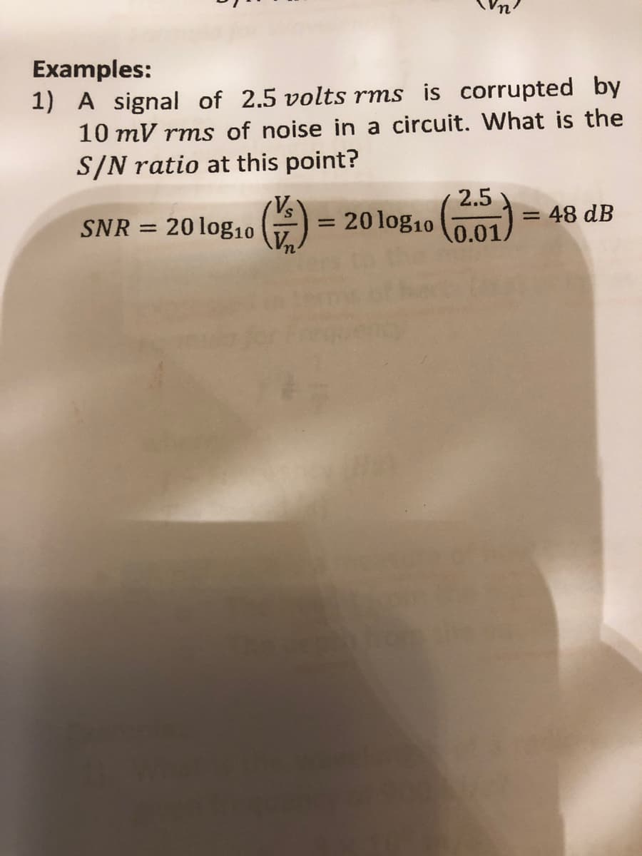 Examples:
1) A signal of 2.5 volts rms is corrupted by
10 mV rms of noise in a circuit. What is the
S/N ratio at this point?
SNR
=
20 log10
S
20 log10
2.5
0.01.
= 48 dB