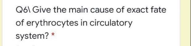 Q6\ Give the main cause of exact fate
of erythrocytes in circulatory
system? *
