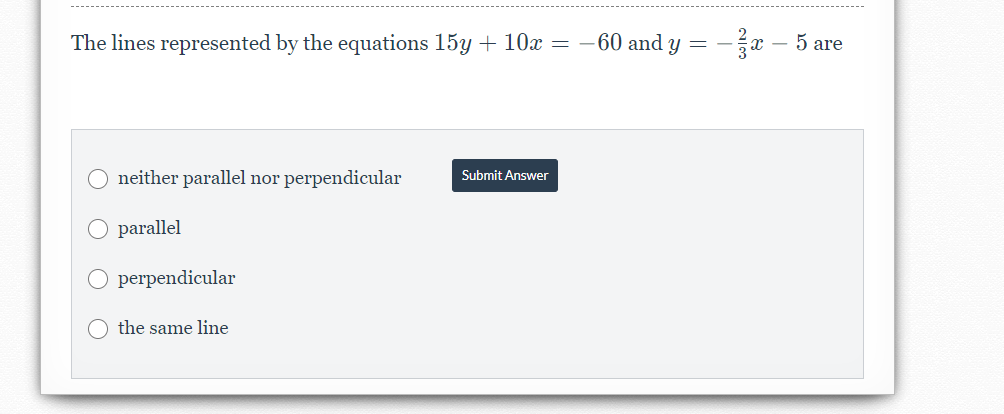 The lines represented by the equations 15y + 10x = -60 and y =
x – 5 are
neither parallel nor perpendicular
Submit Answer
O parallel
O perpendicular
the same line
