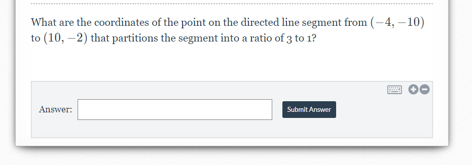 What are the coordinates of the point on the directed line segment from (-4, – 10)
to (10, –2) that partitions the segment into a ratio of 3 to 1?
Answer:
Submit Answer

