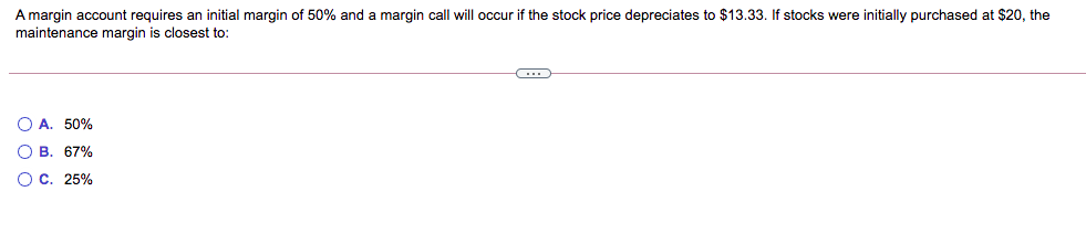 A margin account requires an initial margin of 50% and a margin call will occur if the stock price depreciates to $13.33. If stocks were initially purchased at $20, the
maintenance margin is closest to:
O A. 50%
O B. 67%
O c. 25%
