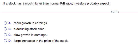 If a stock has a much higher than normal P/E ratio, investors probably expect
A. rapid growth in earnings.
B. a declining stock price
OC. slow growth in earnings.
O D. large increases in the price of the stock.
