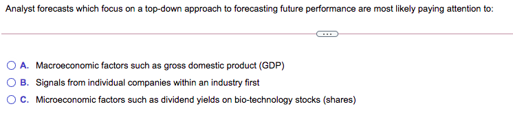 Analyst forecasts which focus on a top-down approach to forecasting future performance are most likely paying attention to:
A. Macroeconomic factors such as gross domestic product (GDP)
B. Signals from individual companies within an industry first
OC. Microeconomic factors such as dividend yields on bio-technology stocks (shares)

