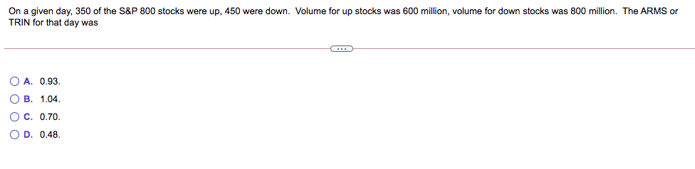 On a given day, 350 of the S&P 800 stocks were up, 450 were down. Volume for up stocks was 600 million, volume for down stocks was 800 million. The ARMS or
TRIN for that day was
O A. 0,93.
O B. 1.04.
O c. 0.70.
O D. 0.48.
