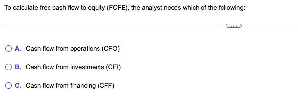To calculate free cash flow to equity (FCFE), the analyst needs which of the following:
O A. Cash flow from operations (CFO)
B. Cash flow from investments (CFI)
Oc. Cash flow from financing (CFF)
