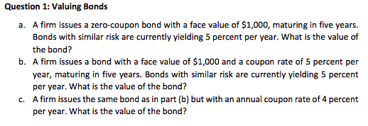 Question 1: Valuing Bonds
a. A firm issues a zero-coupon bond with a face value of $1,000, maturing in five years.
Bonds with similar risk are currently yielding 5 percent per year. What is the value of
the bond?
b. A firm issues a bond with a face value of $1,000 and a coupon rate of 5 percent per
year, maturing in five years. Bonds with similar risk are currently yielding 5 percent
per year. What is the value of the bond?
c. A firm issues the same bond as in part (b) but with an annual coupon rate of 4 percent
per year. What is the value of the bond?
