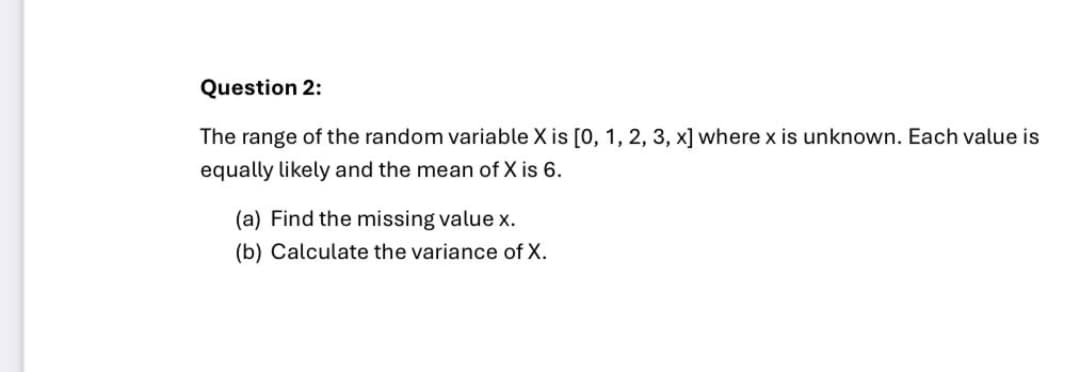 Question 2:
The range of the random variable X is [0, 1, 2, 3, x] where x is unknown. Each value is
equally likely and the mean of X is 6.
(a) Find the missing value x.
(b) Calculate the variance of X.