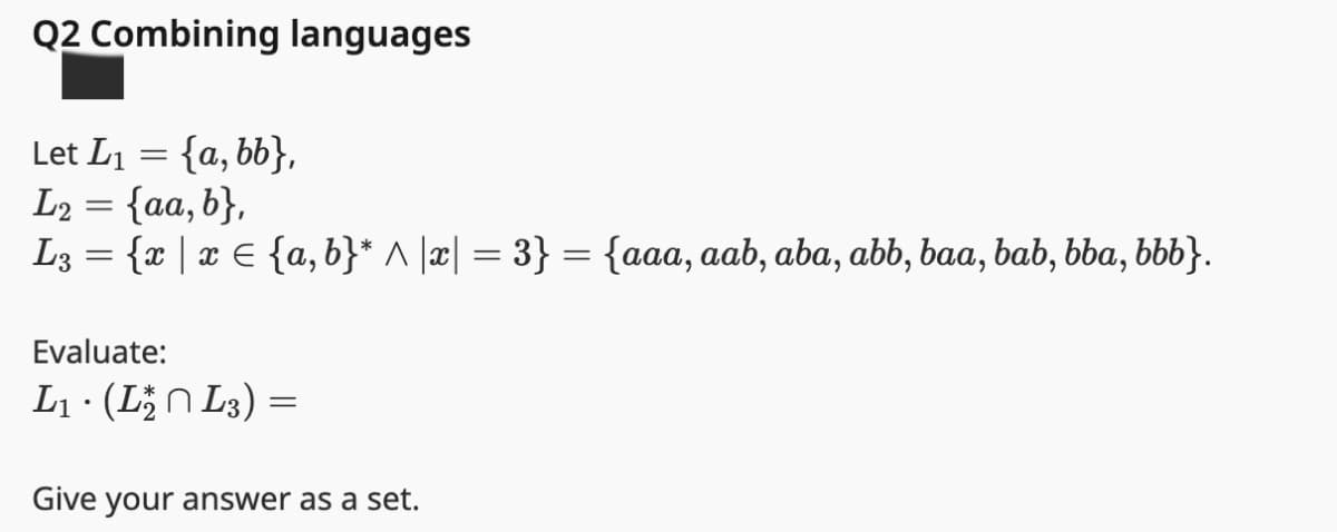 Q2 Combining languages
Let L₁ = {a, bb},
L₂ = {aa, b},
L2
L3 = {x | xЄ {a,b}* ^ |x| = 3} = {aaa, aab, aba, abb, baa, bab, bba, bbb}.
Evaluate:
L₁ · (L₁₂ L3) =
•
Give your answer as a set.