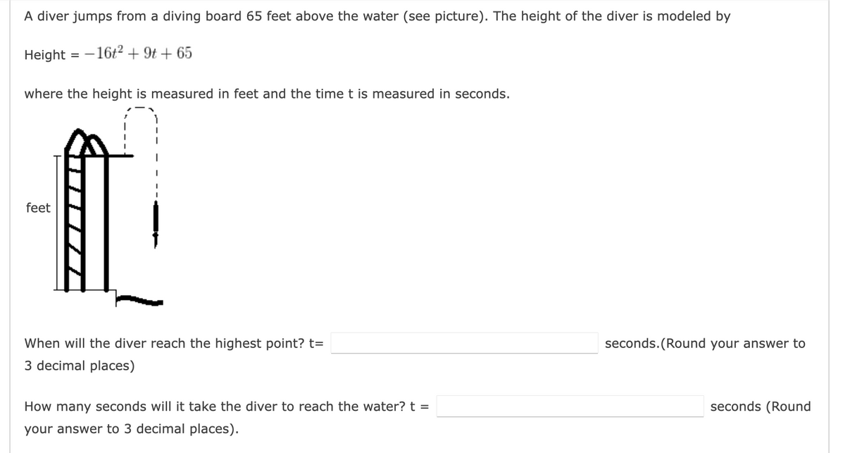 A diver jumps from a diving board 65 feet above the water (see picture). The height of the diver is modeled by
Height = - 16t2 + 9t + 65
where the height is measured in feet and the time t is measured in seconds.
feet
When will the diver reach the highest point? t=
seconds. (Round your answer to
3 decimal places)
How many seconds will it take the diver to reach the water? t =
seconds (Round
your answer to 3 decimal places).
