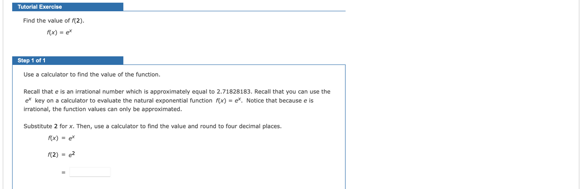 Tutorial Exercise
Find the value of f(2).
f(x) = ex
Step 1 of 1
Use a calculator to find the value of the function.
Recall that e is an irrational number which is approximately equal to 2.71828183. Recall that you can use the
ex key on a calculator to evaluate the natural exponential function f(x) = e×. Notice that because e is
irrational, the function values can only be approximated.
Substitute 2 for x. Then, use a calculator to find the value and round to four decimal places.
f(x)
= ex
F(2)
e2
%3D
