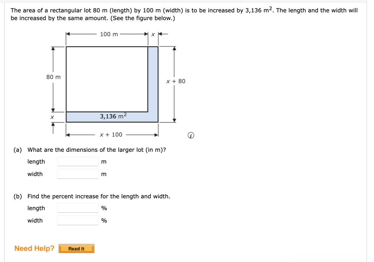 The area of a rectangular lot 80 m (length) by 100 m (width) is to be increased by 3,136 m2. The length and the width will
be increased by the same amount. (See the figure below.)
100 m
80 m
x + 80
3,136 m2
X + 100
(a) What are the dimensions of the larger lot (in m)?
length
m
width
m
(b) Find the percent increase for the length and width.
length
width
%
Need Help?
Read It
