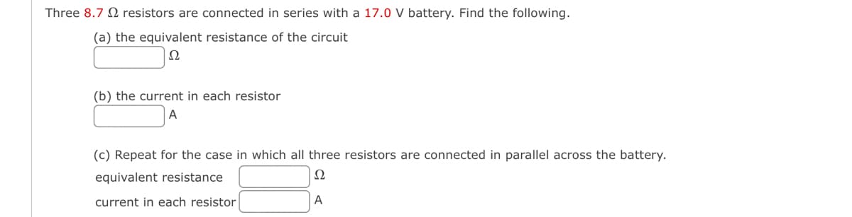 Three 8.7 resistors are connected in series with a 17.0 V battery. Find the following.
(a) the equivalent resistance of the circuit
Ω
(b) the current in each resistor
A
(c) Repeat for the case in which all three resistors are connected in parallel across the battery.
equivalent resistance
Ω
current in each resistor
A