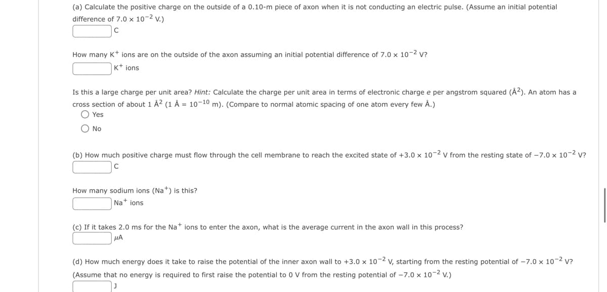 (a) Calculate the positive charge on the outside of a 0.10-m piece of axon when it is not conducting an electric pulse. (Assume an initial potential
difference of 7.0 x 10-² V.)
с
How many K+ ions are on the outside of the axon assuming an initial potential difference of 7.0 x 10-² V?
K+ ions
Is this a large charge per unit area? Hint: Calculate the charge per unit area in terms of electronic charge e per angstrom squared (A²). An atom has a
cross section of about 1 Å² (1 Å= 10-10 m). (Compare to normal atomic spacing of one atom every few Å.)
O Yes
O No
(b) How much positive charge must flow through the cell membrane to reach the excited state of +3.0 x 10-2 V from the resting state of -7.0 x 10-² V?
How many sodium ions (Na+) is this?
Na+ ions
(c) If it takes 2.0 ms for the Nations to enter the axon, what is the average current in the axon wall in this process?
HA
(d) How much energy does it take to raise the potential of the inner axon wall to +3.0 x 10-2 V, starting from the resting potential of -7.0 x 10-² V?
(Assume that no energy is required to first raise the potential to 0 V from the resting potential of -7.0 x 10-² V.)
J