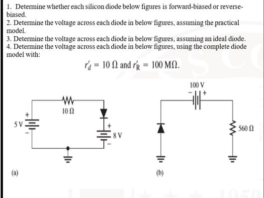 1. Determine whether each silicon diode below figures is forward-biased or reverse-
biased.
2. Determine the voltage across each diode in below figures, assuming the practical
model.
3. Determine the voltage across each diode in below figures, assuming an ideal diode.
4. Determine the voltage across each diode in below figures, using the complete diode
model with:
ra = 10 N and rg = 100 M).
100 V
10 N
5vE
560 N
8 V
(a)
