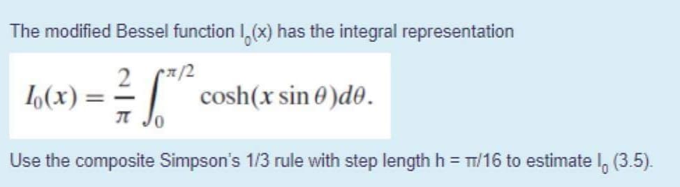 The modified Bessel function I,(x) has the integral representation
L(x)
cosh(x sin 0 )d0.
|
Use the composite Simpson's 1/3 rule with step length h = TT/16 to estimate I, (3.5).
