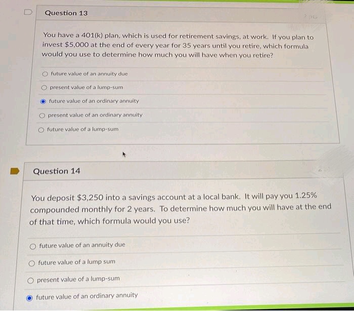 Question 13
You have a 401(k) plan, which is used for retirement savings, at work. If you plan to
invest $5,000 at the end of every year for 35 years until you retire, which formula
would you use to determine how much you will have when you retire?
O future value of an annuity due
O present value of a lump-sum
future value of an ordinary annuity
present value of an ordinary annuity
future value of a lump-sum
Question 14
You deposit $3,250 into a savings account at a local bank. It will pay you 1.25%
compounded monthly for 2 years. To determine how much you will have at the end
of that time, which formula would you use?
future value of an annuity due
O future value of a lump sum
O present value of a lump-sum
future value of an ordinary annuity
