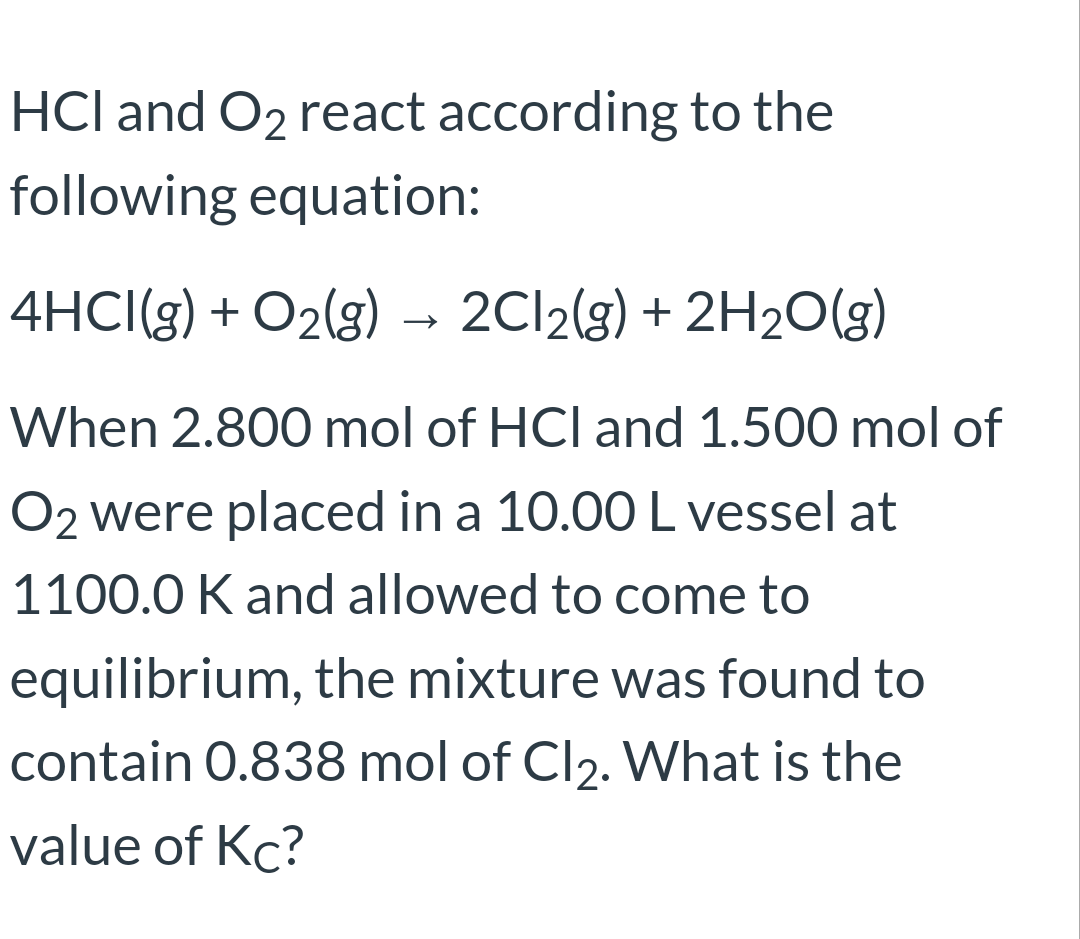 HCl and O2 react according to the
following equation:
4HCI(g) + O2(g) –→ 2C12(g) + 2H2O(g)
When 2.800 mol of HCl and 1.500 mol of
O2 were placed in a 10.00L vessel at
1100.0 K and allowed to come to
equilibrium, the mixture was found to
contain 0.838 mol of Cl2. What is the
value of Kc?
