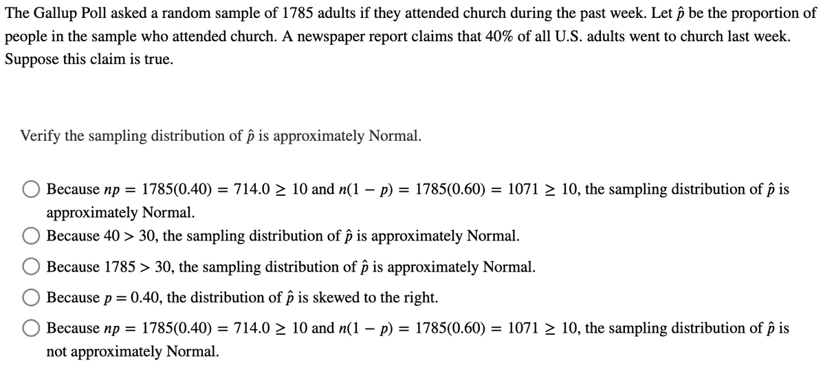 The Gallup Poll asked a random sample of 1785 adults if they attended church during the past week. Let p be the proportion of
people in the sample who attended church. A newspaper report claims that 40% of all U.S. adults went to church last week.
Suppose this claim is true.
Verify the sampling distribution of p is approximately Normal.
Because np = 1785(0.40) = 714.0 ≥ 10 and n(1 − p) = 1785(0.60) = 1071 ≥ 10, the sampling distribution of p is
approximately Normal.
Because 40> 30, the sampling distribution of ô is approximately Normal.
Because 1785 > 30, the sampling distribution of p is approximately Normal.
0.40, the distribution of p is skewed to the right.
Because p =
Because np = 1785(0.40) = 714.0 10 and n(1 − p) = 1785(0.60) = 1071 ≥ 10, the sampling distribution of p is
not approximately Normal.