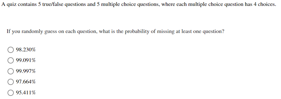 A quiz contains 5 true/false questions and 5 multiple choice questions, where each multiple choice question has 4 choices.
If you randomly guess on each question, what is the probability of missing at least one question?
98.230%
99.091%
99.997%
97.664%
95.411%