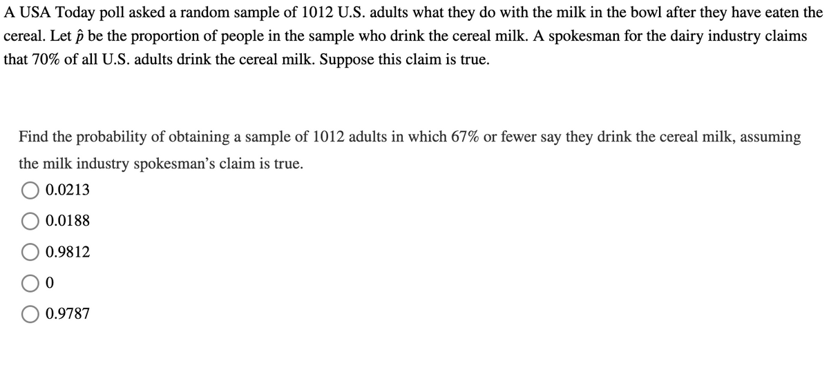 A USA Today poll asked a random sample of 1012 U.S. adults what they do with the milk in the bowl after they have eaten the
cereal. Let ô be the proportion of people in the sample who drink the cereal milk. A spokesman for the dairy industry claims
that 70% of all U.S. adults drink the cereal milk. Suppose this claim is true.
Find the probability of obtaining a sample of 1012 adults in which 67% or fewer say they drink the cereal milk, assuming
the milk industry spokesman's claim is true.
0.0213
0.0188
0.9812
0.9787