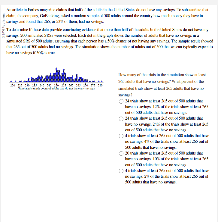 ⒸBFW Publishers
An article in Forbes magazine claims that half of the adults in the United States do not have any savings. To substantiate that
claim, the company, GoBanking, asked a random sample of 500 adults around the country how much money they have in
savings and found that 265, or 53% of them, had no savings.
To determine if these data provide convincing evidence that more than half of the adults in the United States do not have any
savings, 200 simulated SRSS were selected. Each dot in the graph shows the number of adults that have no savings in a
simulated SRS of 500 adults, assuming that each person has a 50% chance of not having any savings. The sample result showed
that 265 out of 500 adults had no savings. The simulation shows the number of adults out of 500 that we can typically expect to
have no savings if 50% is true.
220 225 230 235 240 245 250 255 260 265 270 275 280
Simulated sample count of adults that do not have any savings
How many of the trials in the simulation show at least
265 adults that have no savings? What percent of the
simulated trials show at least 265 adults that have no
savings?
O 24 trials show at least 265 out of 500 adults that
have no savings. 12% of the trials show at least 265
out of 500 adults that have no savings.
24 trials show at least 265 out of 500 adults that
have no savings. 24% of the trials show at least 265
out of 500 adults that have no savings.
4 trials show at least 265 out of 500 adults that have
no savings. 4% of the trials show at least 265 out of
500 adults that have no savings.
20 trials show at least 265 out of 500 adults that
have no savings. 10% of the trials show at least 265
out of 500 adults that have no savings.
O4 trials show at least 265 out of 500 adults that have
no savings. 2% of the trials show at least 265 out of
500 adults that have no savings.