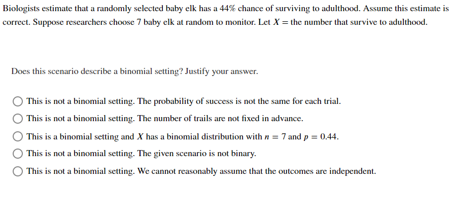 Biologists estimate that a randomly selected baby elk has a 44% chance of surviving to adulthood. Assume this estimate is
correct. Suppose researchers choose 7 baby elk at random to monitor. Let X = the number that survive to adulthood.
Does this scenario describe a binomial setting? Justify your answer.
This is not a binomial setting. The probability of success is not the same for each trial.
This is not a binomial setting. The number of trails are not fixed in advance.
This is a binomial setting and X has a binomial distribution with n = 7 and p = 0.44.
This is not a binomial setting. The given scenario is not binary.
This is not a binomial setting. We cannot reasonably assume that the outcomes are independent.
