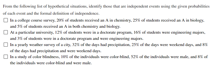 From the following list of hypothetical situations, identify those that are independent events using the given probabilities
of each event and the formal definition of independence.
In a college course survey, 20% of students received an A in chemistry, 25% of students received an A in biology,
and 5% of students received an A in both chemistry and biology.
At a particular university, 12% of students were in a doctorate program, 16% of students were engineering majors,
and 3% of students were in a doctorate program and were engineering majors.
In a yearly weather survey of a city, 32% of the days had precipitation, 25% of the days were weekend days, and 8%
of the days had precipitation and were weekend days.
In a study of color blindness, 10% of the individuals were color-blind, 52% of the individuals were male, and 8% of
the individuals were color-blind and were male.