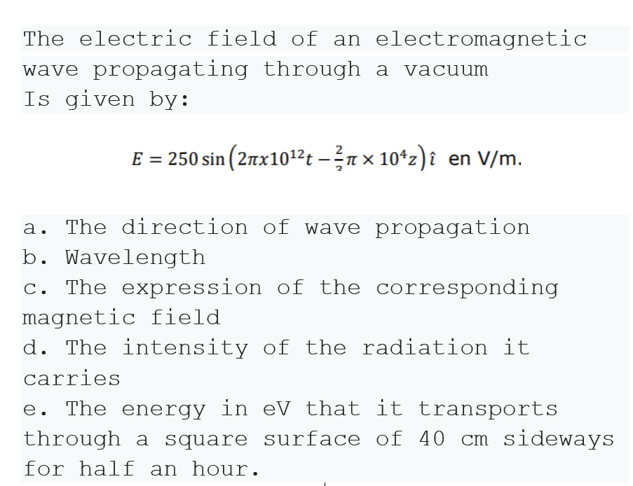 The electric field of an electromagnetic
wave propagating through a
vacuum
Is given by:
2
E = 250 sin (2nx1012t – n × 10*z)î en V/m.
The direction of wave propagation
b. Wavelength
c. The expression of the corresponding
magnetic field
d. The intensity of the radiation it
carries
e. The energy in eV that it transports
through a square surface of 40 cm sideways
for half an hour.
