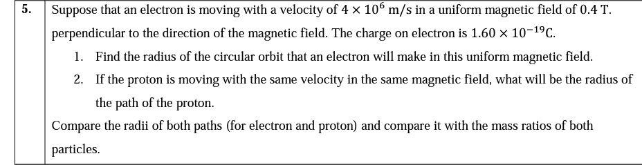 Suppose that an electron is moving with a velocity of 4 x 106 m/s in a uniform magnetic field of 0.4 T.
perpendicular to the direction of the magnetic field. The charge on electron is 1.60 × 10-19C.
1. Find the radius of the circular orbit that an electron will make in this uniform magnetic field.
2. If the proton is moving with the same velocity in the same magnetic field, what will be the radius of
the path of the proton.
Compare the radii of both paths (for electron and proton) and compare it with the mass ratios of both
particles.
