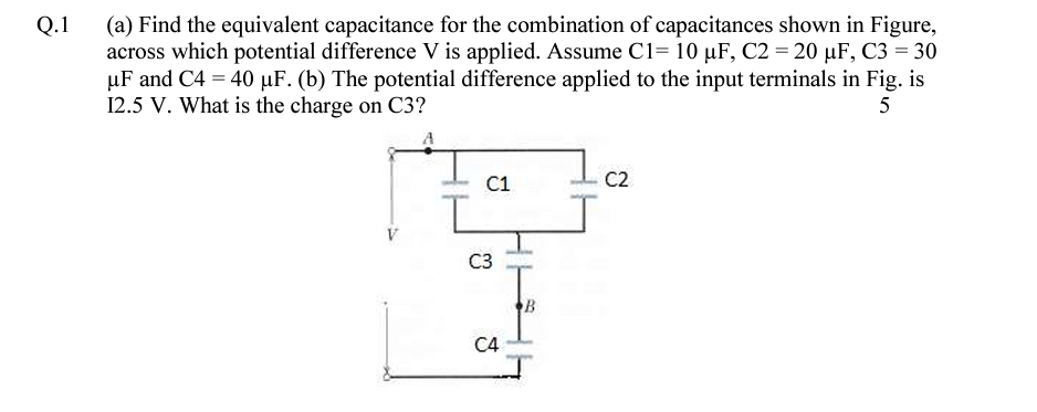 (a) Find the equivalent capacitance for the combination of capacitances shown in Figure,
across which potential difference V is applied. Assume C1= 10 µF, C2 = 20 µF, C3 = 30
µF and C4 = 40 µF. (b) The potential difference applied to the input terminals in Fig. is
12.5 V. What is the charge on C3?
Q.1
5
C1
C2
C3
B
C4

