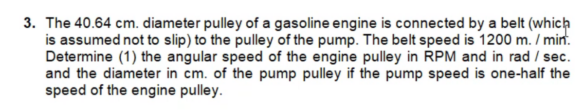 3. The 40.64 cm. diameter pulley of a gasoline engine is connected by a belt (which
is assumed not to slip) to the pulley of the pump. The belt speed is 1200 m. / min.
Determine (1) the angular speed of the engine pulley in RPM and in rad / sec.
and the diameter in cm. of the pump pulley if the pump speed is one-half the
speed of the engine pulley.
