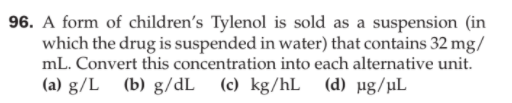 96. A form of children's Tylenol is sold as a suspension (in
which the drug is suspended in water) that contains 32 mg/
mL. Convert this concentration into each alternative unit.
(a) g/L (b) g/dL (c) kg/hL (d) µg/µL
