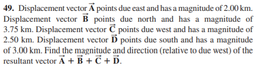 49. Displacement vector A points due east and has a magnitude of 2.00 km.
Displacement vector B points due north and has a magnitude of
3.75 km. Displacement vector C points due west and has a magnitude of
2.50 km. Displacement vector D points due south and has a magnitude
of 3.00 km. Find the magnitude and direction (relative to due west) of the
resultant vector A + B + Č + D.
