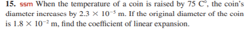 15. ssm When the temperature of a coin is raised by 75 C°, the coin's
diamcter increases by 2.3 × 10³ m. If the original diameter of the coin
is 1.8 × 10-² m, find the coefficient of linear expansion.
