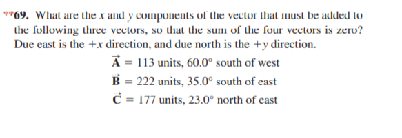 **69. What are the x and y components of the vector that must be added lo
the following three vectors, so that the sum of the four vectors is zero?
Due east is the +x direction, and due north is the +y direction.
A = 113 units, 60.0° south of west
B = 222 units, 35.0° south of east
C = 177 units, 23.0° north of east
