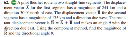 62. GO A pilot flies her route in two straight-line segments. The displace-
ment vector A for the first segment has a magnitude of 244 km and a
direction 30.0° north of east. The displacement vector B for the second
segment has a magnitude of 175 km and a direction due west. The resul-
tant displacement vector is R = Ã + B and makes an angle 0 with the
direction due east. Using the component method, find the magnitude of
R and the directional angle 0.
