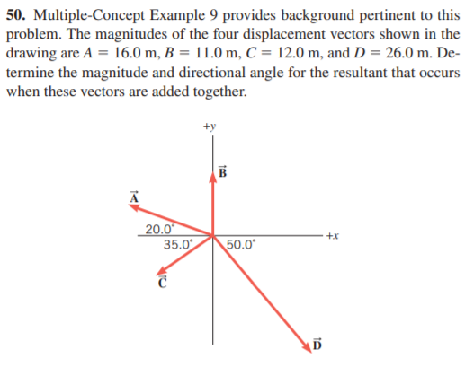 50. Multiple-Concept Example 9 provides background pertinent to this
problem. The magnitudes of the four displacement vectors shown in the
drawing are A = 16.0 m, B = 11.0 m, C = 12.0 m, and D = 26.0 m. De-
termine the magnitude and directional angle for the resultant that occurs
when these vectors are added together.
20.0
35.0
+x
50.0*
