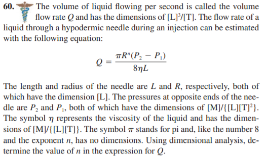 * The volume of liquid flowing per second is called the volume
flow rate Q and has the dimensions of [L][T]. The flow rate of a
liquid through a hypodermic needle during an injection can be estimated
60.
with the following equation:
TR"(P, – P,)
8nL
The length and radius of the needle are L and R, respectively, both of
which have the dimension [L]. The pressures at opposite ends of the nee-
dle are P, and P, both of which have the dimensions of [M]/{[L][T]*}.
The symbol 7 represents the viscosity of the liquid and has the dimen-
sions of [M]/{[L][T]}. The symbol 7 stands for pi and, like the number 8
and the exponent n, has no dimensions. Using dimensional analysis, de-
termine the value of n in the expression for Q.
